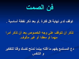 فن الصمت توقف لدى نهاية كل فكرة  . أو بعد ذكر نقطة أساسية  . تذكر أن تتوقف على وجه الخصوص بعد أن تذكر أمرا مهما أو معقدا أو غير مألوف .  دع المستمع يفهم ما قلته بينما تمنح نفسك وقتا للتفكير و التنفس 