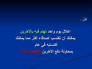 قيل  : " خلال يوم واحد  تهتم فيه بالآخرين يمكنك أن تكتسب أصدقاء أكثر مما يمكنك اكتسابه في عام  بمحاولة دفع الآخرين  للاهتمام بك ".. 