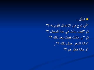 اسأل  : " أي نوع من الاعمال تقوم به ؟ "  ثم  " كيف بدأت في هذا المجال ؟ "  ثم  "  و ماذت فعلت بعد ذلك ؟ "  " ماذا تشعر حيال ذلك ؟ " ,  " و ماذا فعلو هم ؟ " 