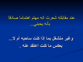 عند مقابلته شعرت انه مهتم اهتماما صادقا بأنه يحبني ... وغير منشغل بما إذا كنت ساحبه أم لا ... بعكس ما كنت اعتقد عنه  . 