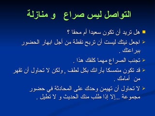 التواصل ليس صراع  و منازلة  هل تريد أن تكون سعيدا أم محقا ؟ اجعل نيتك ليست أن تربح نقطة من أجل ابهار الحضور ببراعتك  . تجنب الصراع مهما كلفك هذا  . قد تكون متمسكا بآرائك بكل لطف  ,  ولكن لا تحاول أن تقهر من  أمامك  . لا تحاول أن تهيمن وحدك على المحادثة في حضور مجموعة  ... إلا إذا طلب منك الحديث و لا تطيل  . 