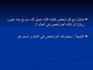 تعامل مع كل شخص تقابله كأنه عميل لك ستربح منه مليون ريال !!  أو كأنه أهم شخص في العالم  !! . النتيجة  :  سيجدونك أهم شخص في العالم و تسحرهم  . 