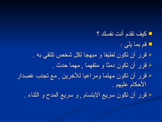 كيف تقدم أنت نفسك ؟ قم بما يلي  : قرر أن تكون لطيفا و مبهجا لكل شخص تلتقي به  . قرر أن تكون دمثا و متفهما  ,  مهما حدث  . قرر أن تكون مهتما ومراعيا للآخرين  ,  مع تجنب غصدار الأحكام عليهم  . قرر أن تكون سريع الابتسام  ,  و سريع المدح و الثناء  . 