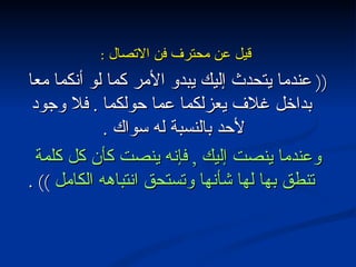 قيل عن محترف فن الاتصال  : ((  عندما يتحدث إليك يبدو الأمر كما لو أنكما معا بداخل غلاف يعزلكما عما حولكما  .  فلا وجود لأحد بالنسبة له سواك  .  وعندما ينصت إليك  ,  فإنه ينصت كأن كل كلمة تنطق بها لها شأنها وتستحق انتباهه الكامل  )) . 