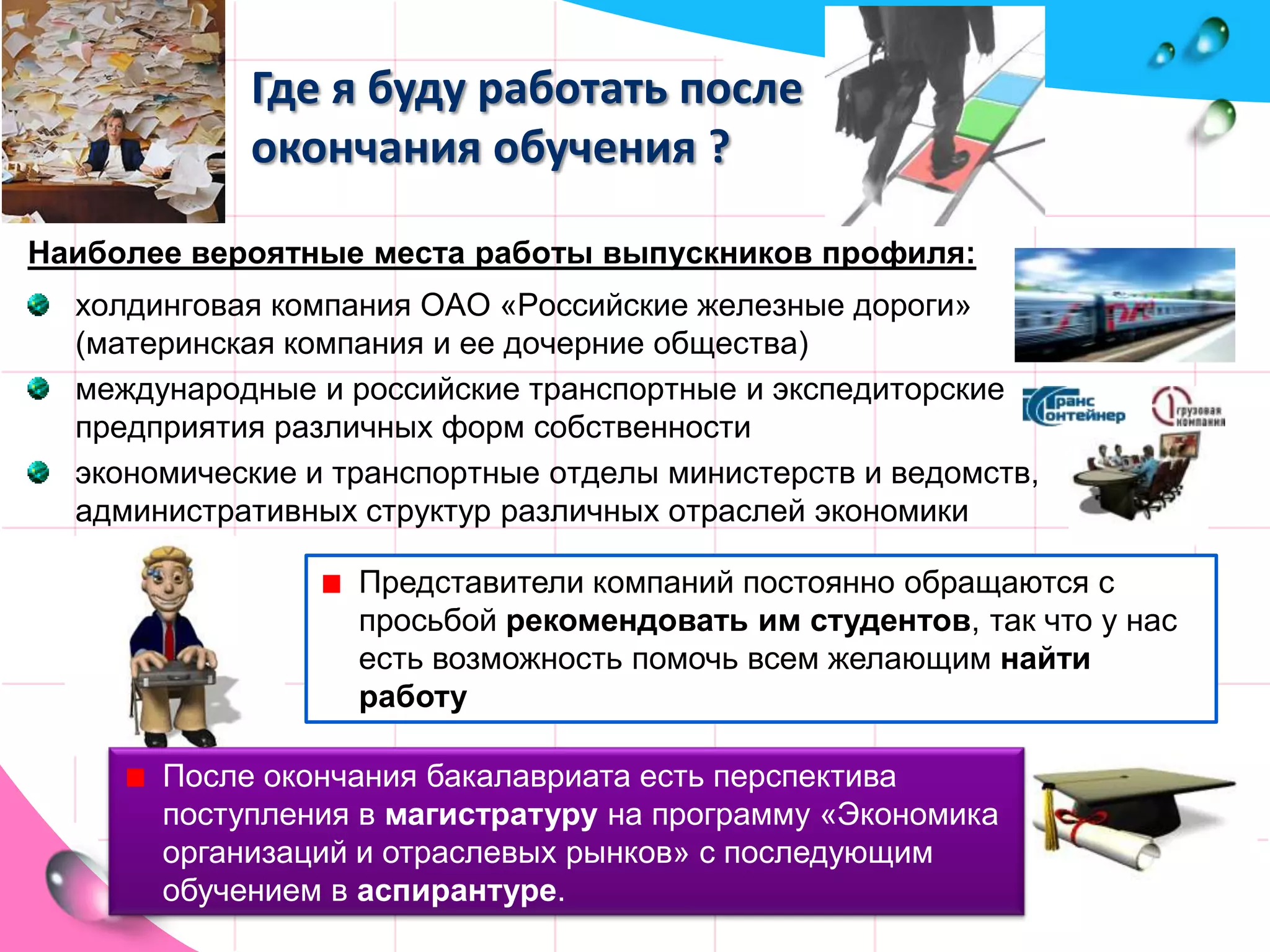 Где я буду работать после окончания обучения ?Наиболее вероятные места работы выпускников профиля:холдинговая компания ОАО «Российские железные дороги» (материнская компания и ее дочерние общества)международные и российские транспортные и экспедиторские предприятия различных форм собственностиэкономические и транспортные отделы министерств и ведомств, административных структур различных отраслей экономикиПредставители компаний постоянно обращаются с просьбой рекомендовать им студентов, так что у нас есть возможность помочь всем желающим найти работуПосле окончания бакалавриата есть перспектива поступления в магистратуру на программу «Экономика организаций и отраслевых рынков» с последующим обучением в аспирантуре.