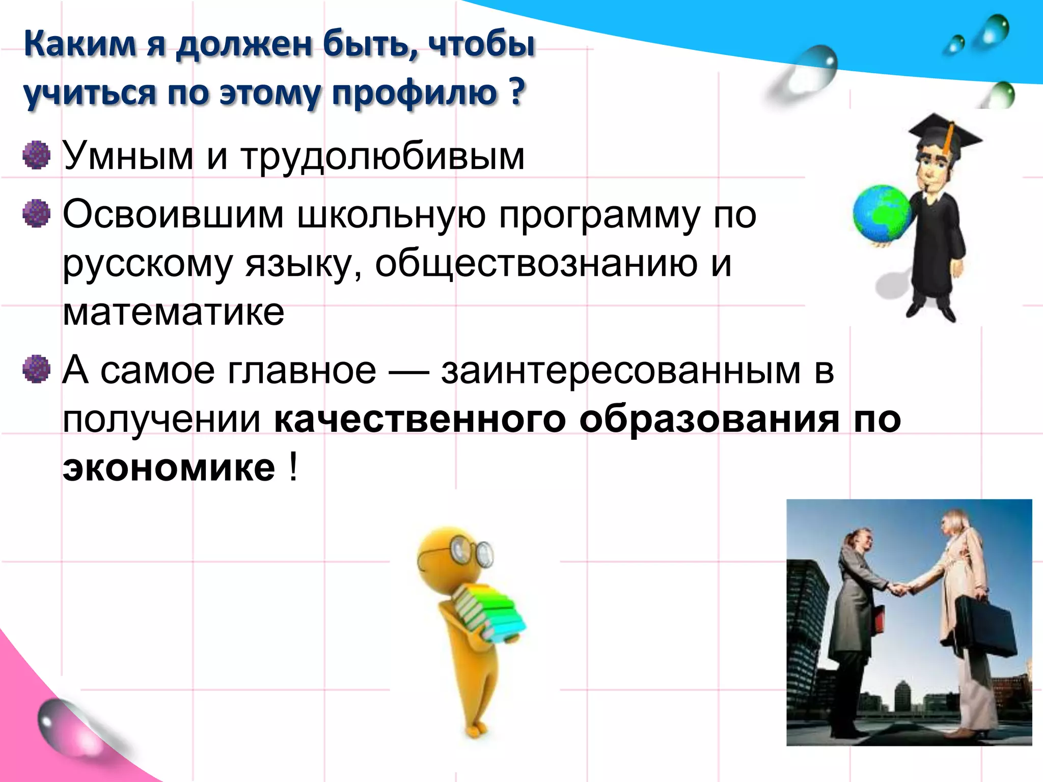Каким я должен быть, чтобы учиться по этому профилю ?Умным и трудолюбивымОсвоившим школьную программу по русскому языку, обществознанию и математике А самое главное — заинтересованным в получении качественного образования по экономике !