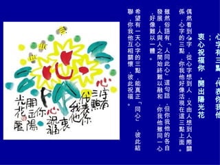心字有三點，代表你我他； 衷心祝福你，開出陽光花。 偶然看到心字，從心字想到人，又由人想到人際關係，心字的三點，你我他好像活現在這三點上面。 雖然俗語有「人同此心」這句話，但你我他的各自發展，人與人之間始終難以融和，你我他雖同一心，好像難以一體。 希望有一天心字的三點，能真正「同心」，彼此結聯，你我他互相關懷，彼此祝福。 