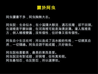阿虫讀書不多，阿虫胸無大志。 阿虫說 :  生命似水，在小溪隨大夥流，遇石拐灣，卻不回頭。在湖裡是平靜如鏡，在河海裡可能是洶湧波濤。灌入瓶裡是方，倒入桶裡變圓，沒有個性，但好像又很有個性。 阿虫自小生活坎坷，所以造成了流水般的性格，一切順其自然，一切隨緣。阿虫自詡不能成龍，只好做虫。 阿虫說他喜歡美，最美的東西是愛。 阿虫說沒有對或錯，好與壞，但有真和假。 阿虫最怕忍，也反對忍，所以選擇恕。 關於阿虫 