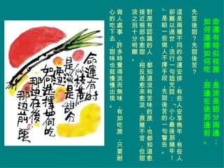 命運有時似枝蔗，是淡是甜分兩邊； 如何選擇如何吃，那邊在後那邊前。 先苦後甜？先甜後苦？ 這是兩種不同的命運安排，有些人安享晚年，有些人卻難以過世，流行一句詛咒話：「小心最後那幾年！」是給一些做人不擇手段，先甜後苦的一句警告。  對蔗有認識的人，都知道沒有苦味的蔗，也都知道愈接近根部也愈甜，相反是愈來愈淡，蔗雖不苦，但甜淡之別十分明顯。 做人處事，許多時覺得淡而無味，有如吃蔗，只要耐心的吃下去，甜味也就慢慢出現。 