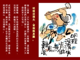 明理沒得失，肯做無易難。  做人做事，少不免都會遇到一些障礙，這些障礙都會使我們活得不開心，所謂不如意事十常八九，想起來十分可怕。 所謂障礙，許多時都是因為我們的定位而產生，活得其法，障礙可以減輕。 成敗的患得患失，見困難而卻步不前，都會令我們不快樂，樂於耕耘，不在乎收穫的生活態度，既做得開心，也活得開心。  