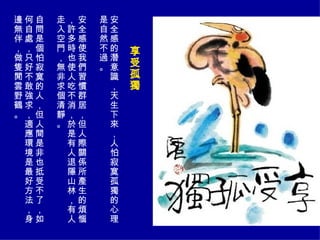 享受孤獨   安全感的潛意識，天生下來，人怕寂寞孤獨的心理是自然不過。 安全感使我們習慣群居，但人際關係所產生的煩惱，許多時也使人吃不消，於是有人退隱山林，有人走入空門，無非求個清靜。 自問是個怕寂寞的人，但人間是非也抵受不了，如何自處，只好不敢強求，適應環境是最好方法，身邊無伴，做隻閒雲野鶴。  