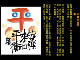 安樂來自平衡   我很喜歡體會中國文字，字的形態所表達的意義，的確令人叫絕。 向人祝福，最常用是平安二字，平安一詞，以平行先，先平而後有安，平是什麼？平是平衡，能有安樂，先求平衡，而平字的字形，看字會意，先人選字太有智慧。  社會不平衡則亂，身體不平衡則病，生態不平衡則天災降臨，在生活上我們最嚴重的威脅，精神不平衡的人愈來愈多，小心！ 
