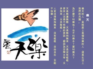 樂 天   樂天的人，某程度上是個快樂的人，這是生活上我們的共識。 為什麼不叫樂地？也不叫樂水？要叫樂天？ 天是無邊無際，天是無拘無束，天是沒有框框，原來人活得不快樂的原因，都因為空間太窄，太多拘束，太多框框。 人若活得無拘無束，沒有框框，自由自在，怎能不快樂。 