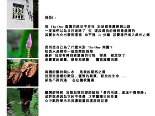 後記： 到  The One  南園的路並不好找  沿途都是農田與山路 一度我們以為自己迷路了  但  這段尋找的過程是值得的 其實從台北出發到這裡  也不過  70  分鐘  卻覺得已進入絕世之鄉 我回想自己為了什麼來到  The One  南園？ 初衷只是期待一個悠閒的假期 最終  我沒有得到被塞滿的行程  卻是  被放空了 是豐富的感覺、感受和感動  讓我滿載而歸 南園的園林與山水  是我的期然之遇 但那些溫暖的歡迎、優雅的氣質、綻放的生命…… 卻是不期而遇  在在讓我驚喜 離開的時候  我想起桃花源的結局「尋向所誌，遂迷不復得路」 或許就是因為它的不得尋  才更顯隱世的珍貴 心中默許著未來我還能重回這座桃花源 