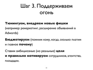 Шаг 3. Поддерживаем
                  огонь
Тюнингуем, внедряем новые фишки
(например: ремаркетинг, расширение объявлений в
Adwords)

Бюджетируем (помним кому, когда, сколько платим
и главное почему)

Ставим амбициозные (но реальные) цели
и правильно мотивируем сотрудников, агентства,
площадки.

                           11
 