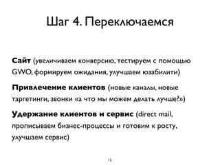Шаг 4. Переключаемся

Сайт (увеличиваем конверсию, тестируем с помощью
GWO, формируем ожидания, улучшаем юзабилити)

Привлечение клиентов (новые каналы, новые
таргетинги, звонки «а что мы можем делать лучше?»)
Удержание клиентов и сервис (direct mail,
прописываем бизнес-процессы и готовим к росту,
улучшаем сервис)

                           12
 