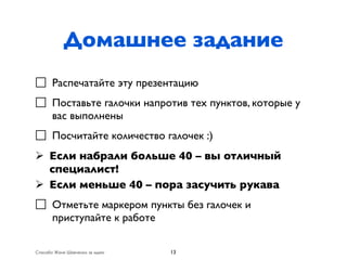 Домашнее задание
⃤ Распечатайте эту презентацию
⃤ Поставьте галочки напротив тех пунктов, которые у
  вас выполнены
⃤ Посчитайте количество галочек :)
Ø Если набрали больше 40 – вы отличный
   специалист!
Ø Если меньше 40 – пора засучить рукава
⃤ Отметьте маркером пункты без галочек и
  приступайте к работе

Спасибо Жене Шевченко за идею   13
 