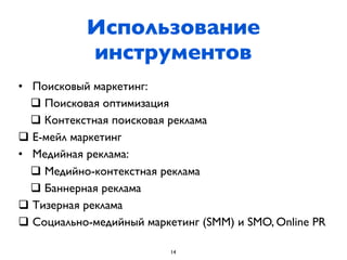 Использование
           инструментов
• Поисковый маркетинг:
  q Поисковая оптимизация
  q Контекстная поисковая реклама
q Е-мейл маркетинг
• Медийная реклама:
  q Медийно-контекстная реклама
  q Баннерная реклама
q Тизерная реклама
q Социально-медийный маркетинг (SMM) и SMO, Online PR

                          14
 