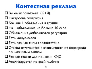 Контестная реклама
q Вы её используете (G+Я)
q Настроена география
q Больше 1 объявления в группе
q На 1 объявление не больше 10 слов
q Объявления добавляются регулярно
q Есть минус-слова
q Есть разные типы соответствия
q Ставки отличаются в зависимости от конверсии
   по ключевым словам
q Разные ставки для поиска и КМС
q Анализируется по всей глубине
                       16
 