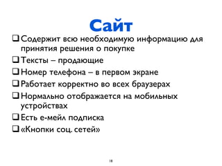 Сайт
q Содержит всю необходимую информацию для
   принятия решения о покупке
q Тексты – продающие
q Номер телефона – в первом экране
q Работает корректно во всех браузерах
q Нормально отображается на мобильных
   устройствах
q Есть е-мейл подписка
q «Кнопки соц. сетей»


                     18
 