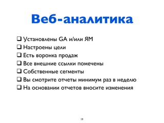 Веб-аналитика
q Установлены GA и/или ЯМ
q Настроены цели
q Есть воронка продаж
q Все внешние ссылки помечены
q Собственные сегменты
q Вы смотрите отчеты минимум раз в неделю
q На основании отчетов вносите изменения




                      19
 