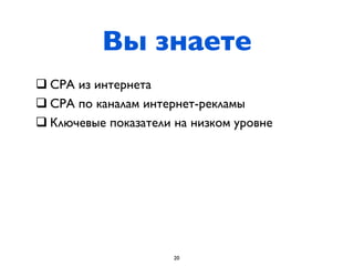 Вы знаете
q СРА из интернета
q СРА по каналам интернет-рекламы
q Ключевые показатели на низком уровне




                      20
 