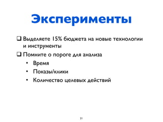 Эксперименты
q Выделяете 15% бюджета на новые технологии
   и инструменты
q Помните о пороге для анализа
    • Время
    • Показы/клики
    • Количество целевых действий




                      21
 