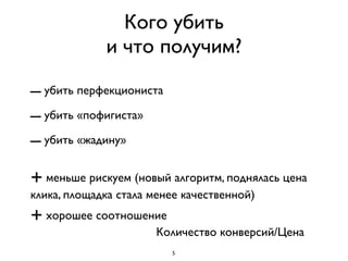 Кого убить
             и что получим?

– убить перфекциониста
– убить «пофигиста»
– убить «жадину»
+ меньше рискуем (новый алгоритм, поднялась цена
клика, площадка стала менее качественной)
+ хорошее соотношение
                      Количество конверсий/Цена
                         5
 