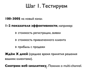 Шаг 1. Тестируем

100-300$ на новый канал

1-2 показателя эффективности, например:

      ‣ стоимость регистрации, заявки
      ‣ стоимость привлеченного клиента
      ‣ прибыль с продажи
Ждём Х дней (среднее время принятия решения
вашими клиентами).

Смотрим веб-аналитику. Помним о multi-channel.
                     8
 