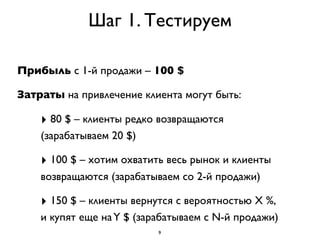 Шаг 1. Тестируем

Прибыль с 1-й продажи – 100 $

Затраты на привлечение клиента могут быть:

    ‣ 80 $ – клиенты редко возвращаются
    (зарабатываем 20 $)

    ‣ 100 $ – хотим охватить весь рынок и клиенты
    возвращаются (зарабатываем со 2-й продажи)

    ‣ 150 $ – клиенты вернутся с вероятностью X %,
    и купят еще на Y $ (зарабатываем с N-й продажи)
                           9
 