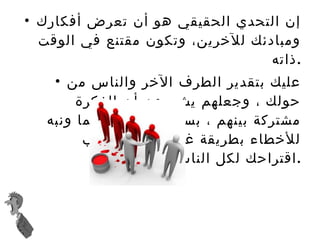 إن التحدي الحقيقي هو أن تعرض أفكارك ومبادئك للآخرين، وتكون مقتنع في الوقت ذاته  . عليك بتقدير الطرف الآخر والناس من حولك ، وجعلهم يشعرون أن الفكرة مشتركة بينهم ، بسط المشكلة دائما ونبه للأخطاء بطريقة غير مباشرة وحبب اقتراحك لكل الناس . تحدث بطريقة ودية لبقة ومؤدبة ، أنصت واسأل ولا تنقد وتأمر . 