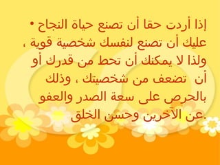 إذا أردت حقا أن تصنع حياة النجاح عليك أن تصنع لنفسك شخصية قوية ، ولذا لا يمكنك أن تحط من قدرك أو أن  تضعف من شخصيتك ، وذلك بالحرص على سعة الصدر والعفو عن الآخرين وحسن الخلق . 