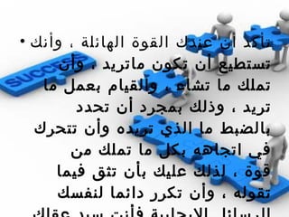 تأكد أن عندك القوة الهائلة ، وأنك تستطيع أن تكون ماتريد ، وأن تملك ما تشاء ، والقيام بعمل ما تريد ، وذلك بمجرد أن تحدد بالضبط ما الذي تريده وأن تتحرك في اتجاهه بكل ما تملك من قوة ، لذلك عليك بأن تثق فيما تقوله ، وأن تكرر دائما لنفسك الرسائل الايجابية فأنت سيد عقلك ، وأنت من تتحكم في حياتك وتستطيع تحويلها الى تجربة من السعادة والصحة والنجاح بلا حدود  . 