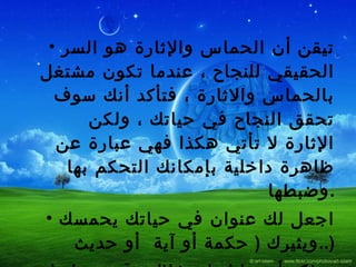 تيقن أن الحماس والإثارة هو السر الحقيقي للنجاح ، عندما تكون مشتغل بالحماس والاثارة ، فتأكد أنك سوف تحقق النجاح في حياتك ، ولكن الإثارة لا تأتي هكذا فهي عبارة عن ظاهرة داخلية بإمكانك التحكم بها وضبطها  . اجعل لك عنوان في حياتك يحمسك ويثيرك  (  حكمة أو آية  أو حديث  ..) وتذكر أن عليك استغلال وقت حماسك في المضي نحو هدفك ولا تدع احدا يؤثر عليك أو يحبطك  . 