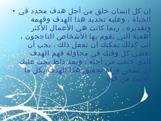 إن كل إنسان خلق من أجل هدف محدد في الحياة ، وعليه تحديد هذا الهدف وفهمه وتقديره ، ربما كانت هي الأعمال الأكثر أهمية التي يقوم بها الأشخاص الناجحون ، أنت كذلك يمكنك أن تفعل ذلك ، يجب أن تقضي كل وقتك في محاولة فهم الهدف الذي خلقت من أجله ، وبعد ذلط يجب عليك أن تسعى وراء تحقيق هذا الهدف بكل ما أوتيت من قوة  . 