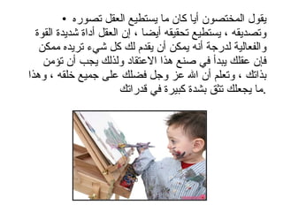 يقول المختصون أيا كان ما يستطيع العقل تصوره وتصديقه ، يستطيع تحقيقه أيضا ، إن العقل أداة شديدة القوة والفعالية لدرجة أنه يمكن أن يقدم لك كل شيء تريده ممكن فإن عقلك يبدأ في صنع هذا الاعتقاد ولذلك يجب أن تؤمن بذاتك ، وتعلم أن الله عز وجل فضلك على جميع خلقه ، وهذا ما يجعلك تثق بشدة كبيرة في قدراتك  . 