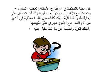 كن محبا للاستطلاع ، واطرح الأسئلة وتعجب وتساءل وتحدث مع الآخرين ، ولكن يجب أن تدرك أنك تحصل على إجابة ملموسة شافية ، إنك كالشخص تفقد المنطقية في الكثير من الأوقات  .  دع الأمور تجري على طبيعتها  امتلك فكرة واضحة عن ما أنت مقبل عليه  . 