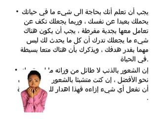 يجب أن تعلم أنك بحاجة الى شيء ما في حياتك يحملك بعيدا عن نفسك ، وربما يجعلك تكف عن تعامل معها بجدية مفرطة ، يجب أن يكون هناك شيء ما يجعلك تدرك أن كل ما يحدث لك ليس مهما بقدر هدفك ، ويذكرك بأن هناك متعا بسيطة في الحياة  . إن الشعور بالذنب لا طائل من ورائه ما لم يقودك نحو الأفضل ، إن كنت متشبثا بالشعور بالذنب بدون أن تفعل أي شيء إزاءه فهذا اهدار للوقت والحياة  . 