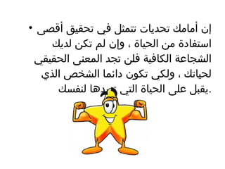 إن أمامك تحديات تتمثل في تحقيق أقصى استفادة من الحياة ، وإن لم تكن لديك الشجاعة الكافية فلن تجد المعنى الحقيقي لحياتك ، ولكي تكون دائما الشخص الذي يقبل على الحياة التي تريدها لنفسك  . 