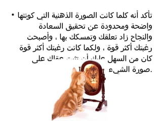 تأكد أنه كلما كانت الصورة الذهنية التي كونتها واضحة ومحدودة عن تحقيق السعادة والنجاح زاد تعلقك وتمسكك بها ، وأصبحت رغبتك أكثر قوة ، ولكما كانت رغبتك أكثر قوة كان من السهل عليك أن تثبت عقلك على صورة الشيء الذي تريده  . 