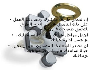 إن تعديل طريقة تفكيرك وبعد ذلك العمل على ذلك التعديل هو من أنجح الطرق لتحقق طموحك في الحياة  . اجعل مراحل حياتك سهلة  بالنسبة اليك ، وأحسن ادارة حياتك  . ان مصدر السعادة  المضمون  هو أن تحيى حياة تساعدك على ادراك  مواهبك وطاقتك  . 