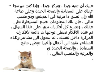 عليك أن تنتبه جيدا ، وتركز جيدا ، وإذا كنت مبرمجا عقلك على السعادة والصحة الجيدة وعلى طاعة الله وأن تصبح ذا مرتبة في المجتمع وذو منصب عالي ، فإن تلك المعلومات تصبح المسيطرة على عقلك ، وتصبح كل أفكارك تدور على هذا المنوال ، ثم هذه الأفكار تعطي توجيها ت دائمة لأفكارك المركزة داخل نفسك ، ثم تتحول الى مشاعر وهذه المشاعر تقود الى أفعال وأخيرا تعطي نتائج السعادة ، والصحة الجيدة ورضا الله تعالى والنجاح والمرتبة والمنصب العالي ، انها قاعدة ونتيجة حتمية  . 