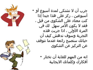 جرب أن لا تشتكي لمدة أسبوع أو أسبوعين ، ركز على هذا جيدا إذا كنت معتاد على الشكوى من قبل ، فقد لا يكون الأمر سهل  لك في المرة الأولى ، اذا جربت هذه التجربة وسوف تدهش كيف أن حياتك ستصبح رائعة عندما تتوقف عن التركيز عن الشكوى انه من المهم للغاية أن تختار أفكارك وكلماتك الايجابية 