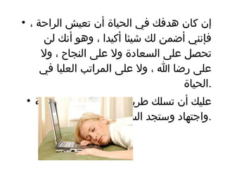 إن كان هدفك في الحياة أن تعيش الراحة ، فإنني أضمن لك شيئا أكيدا ، وهو أنك لن تحصل على السعادة ولا على النجاح ، ولا على رضا الله ، ولا على المراتب العليا في الحياة  . عليك أن تسلك طريقك نحو النجاح بكل ثقة واجتهاد وستجد السعادة  . 