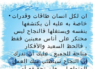 ان لكل انسان طاقات وقدرات خاصة به عليه أن يكتشفها بنفسه ويستغلها فالنجاح ليس محتكر على أناس معينين فقط ، فالحظ السعيد والأفكار متاحة للجميع  .  عليك أن تدرك أن النجاح سيتطلب منك العمل المتواصل ، وإن تحقيقه أمر ممكن تماما   . 