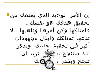 إن الأمر الوحيد الذي يمنعك من تحقيق هدفك هو نفسك  .  فامتلكها وكن آمرها وناهيها ، لا تدعها تمتلكك وابذل مجهودات أكبر في تحقيق حلمك  وتذكر انك ستنجح بقدر ما تريد ان تنجح وبقدر مجهوداتك  