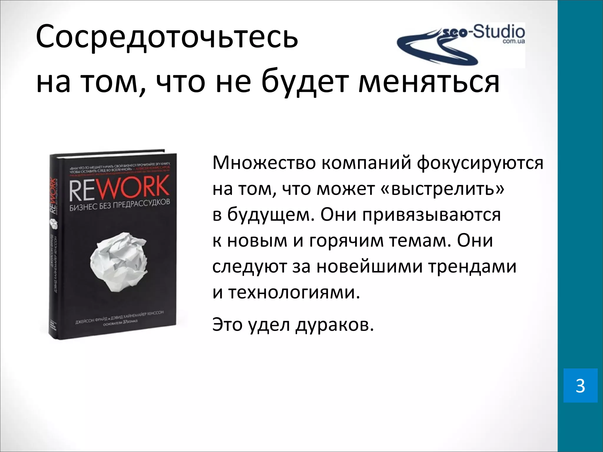 Сосредоточьтесь	
  
на	
  том,	
  что	
  не	
  будет	
  меняться

                Множество	
  компаний	
  фокусируются	
  
                на	
  том,	
  что	
  может	
  «выстрелить»	
  
                в	
  будущем.	
  Они	
  привязываются	
  
                к	
  новым	
  и	
  горячим	
  темам.	
  Они	
  
                следуют	
  за	
  новейшими	
  трендами	
  
                и	
  технологиями.
                Это	
  удел	
  дураков.

                                                                  3
 