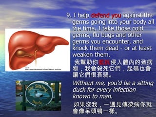 9. I help  defend you  against the germs going into your body all the time. I take those cold germs, flu bugs and other germs you encounter, and knock them dead - or at least weaken them.  我幫助你 抵抗 侵入體內的致病物，我會殺死它們，起碼也會讓它們很衰弱。 Without me, you‘d be a sitting duck for every infection known to man. 如果沒我，一遇見傳染病你就會像呆頭鴨一樣。                                                                                                                                                                                                                                                                                                           