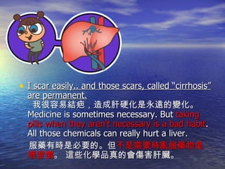I scar easily.. and those scars, called “cirrhosis” are permanent.   我很容易結疤，造成肝硬化是永遠的變化。 Medicine is sometimes necessary. But  taking pills when they aren't necessary is a bad habit . All those chemicals can really hurt a liver. 服藥有時是必要的。但 不是需要時亂服藥物是壞習慣 。 這些化學品真的會傷害肝臟。 