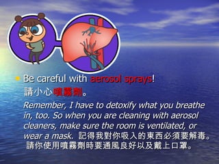 Be careful with  aerosol sprays ! 請小心 噴霧劑 。 Remember, I have to detoxify what you breathe in, too. So when you are cleaning with aerosol cleaners, make sure the room is ventilated, or wear a mask.  記得我對你吸入的東西必須要解毒。 請你使用噴霧劑時要通風良好以及戴上口罩。 